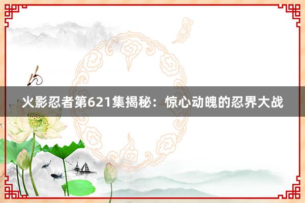 火影忍者第621集揭秘：惊心动魄的忍界大战